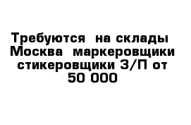 Требуются  на склады  Москва  маркеровщики-стикеровщики З/П от 50 000  